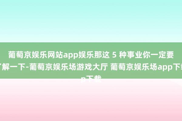 葡萄京娱乐网站app娱乐那这 5 种事业你一定要了解一下-葡萄京娱乐场游戏大厅 葡萄京娱乐场app下载