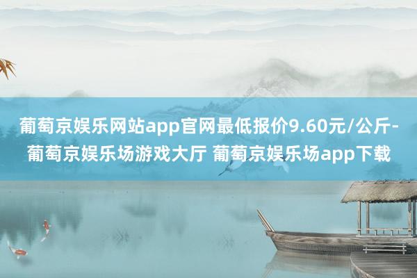 葡萄京娱乐网站app官网最低报价9.60元/公斤-葡萄京娱乐场游戏大厅 葡萄京娱乐场app下载