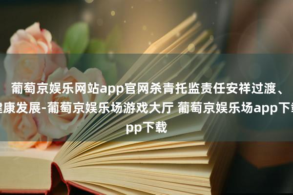 葡萄京娱乐网站app官网杀青托监责任安祥过渡、健康发展-葡萄京娱乐场游戏大厅 葡萄京娱乐场app下载