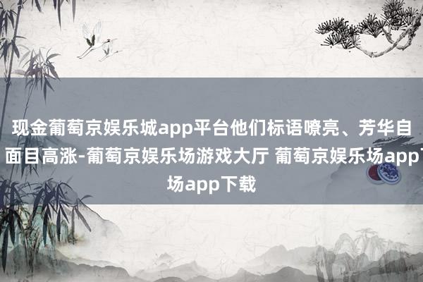 现金葡萄京娱乐城app平台他们标语嘹亮、芳华自信、面目高涨-葡萄京娱乐场游戏大厅 葡萄京娱乐场app下载