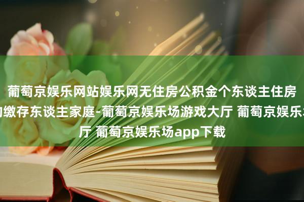 葡萄京娱乐网站娱乐网无住房公积金个东谈主住房贷款记载的缴存东谈主家庭-葡萄京娱乐场游戏大厅 葡萄京娱乐场app下载