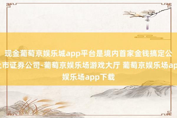 现金葡萄京娱乐城app平台是境内首家金钱搞定公司系上市证券公司-葡萄京娱乐场游戏大厅 葡萄京娱乐场app下载