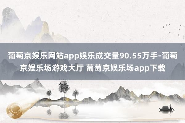 葡萄京娱乐网站app娱乐成交量90.55万手-葡萄京娱乐场游戏大厅 葡萄京娱乐场app下载