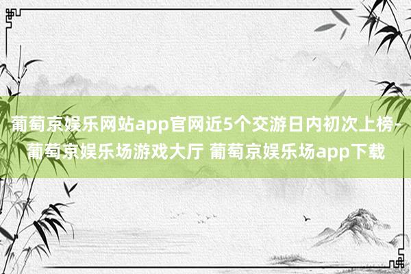 葡萄京娱乐网站app官网近5个交游日内初次上榜-葡萄京娱乐场游戏大厅 葡萄京娱乐场app下载