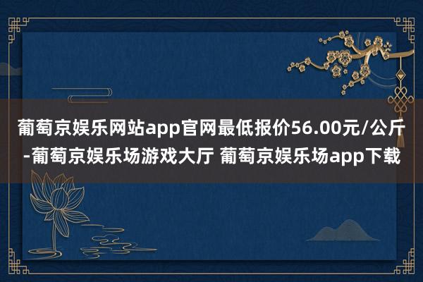 葡萄京娱乐网站app官网最低报价56.00元/公斤-葡萄京娱乐场游戏大厅 葡萄京娱乐场app下载