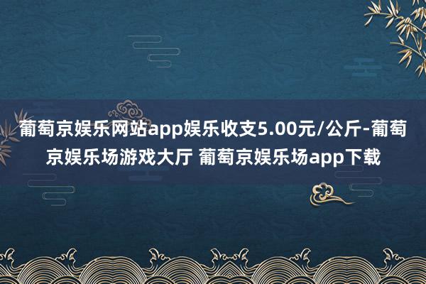 葡萄京娱乐网站app娱乐收支5.00元/公斤-葡萄京娱乐场游戏大厅 葡萄京娱乐场app下载