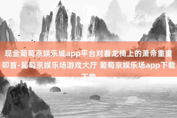 现金葡萄京娱乐城app平台对着龙椅上的萧帝重重叩首-葡萄京娱乐场游戏大厅 葡萄京娱乐场app下载