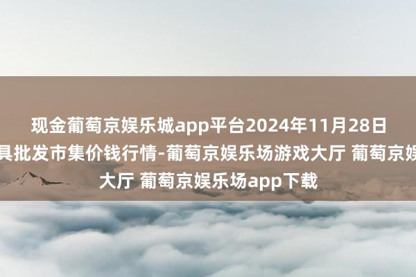 现金葡萄京娱乐城app平台2024年11月28日山东威海水家具批发市集价钱行情-葡萄京娱乐场游戏大厅 葡萄京娱乐场app下载