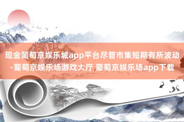 现金葡萄京娱乐城app平台尽管市集短期有所波动-葡萄京娱乐场游戏大厅 葡萄京娱乐场app下载