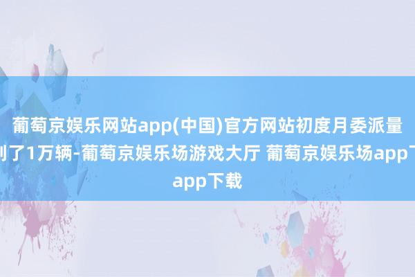 葡萄京娱乐网站app(中国)官方网站初度月委派量达到了1万辆-葡萄京娱乐场游戏大厅 葡萄京娱乐场app下载