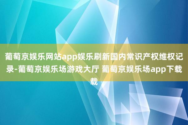 葡萄京娱乐网站app娱乐刷新国内常识产权维权记录-葡萄京娱乐场游戏大厅 葡萄京娱乐场app下载