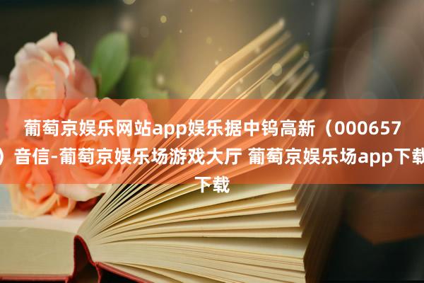 葡萄京娱乐网站app娱乐据中钨高新（000657）音信-葡萄京娱乐场游戏大厅 葡萄京娱乐场app下载