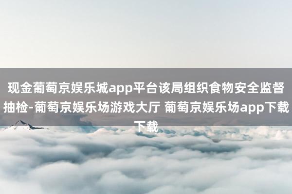 现金葡萄京娱乐城app平台该局组织食物安全监督抽检-葡萄京娱乐场游戏大厅 葡萄京娱乐场app下载