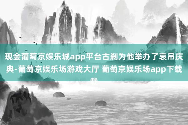 现金葡萄京娱乐城app平台古刹为他举办了哀吊庆典-葡萄京娱乐场游戏大厅 葡萄京娱乐场app下载