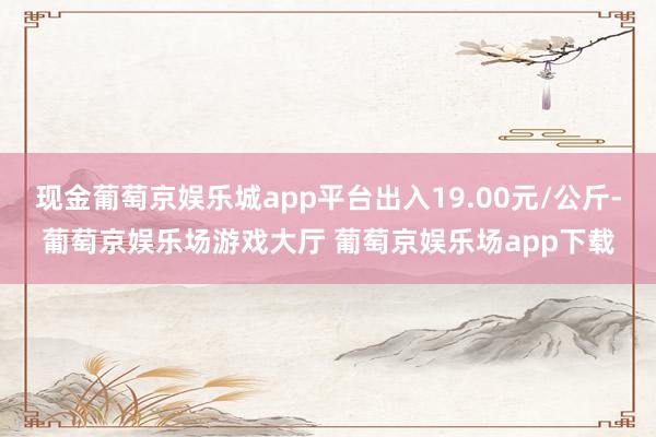 现金葡萄京娱乐城app平台出入19.00元/公斤-葡萄京娱乐场游戏大厅 葡萄京娱乐场app下载