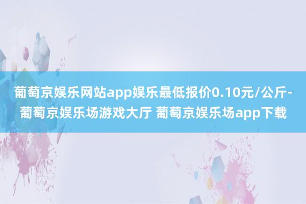 葡萄京娱乐网站app娱乐最低报价0.10元/公斤-葡萄京娱乐场游戏大厅 葡萄京娱乐场app下载