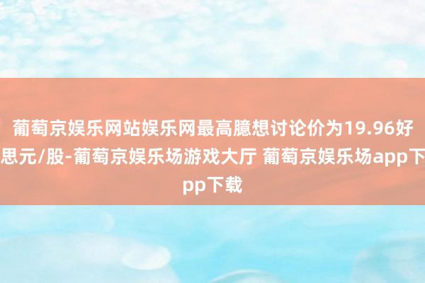 葡萄京娱乐网站娱乐网最高臆想讨论价为19.96好意思元/股-葡萄京娱乐场游戏大厅 葡萄京娱乐场app下载