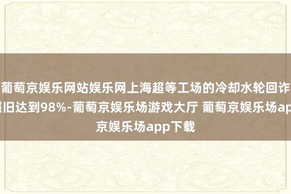 葡萄京娱乐网站娱乐网上海超等工场的冷却水轮回诈欺率照旧达到98%-葡萄京娱乐场游戏大厅 葡萄京娱乐场app下载