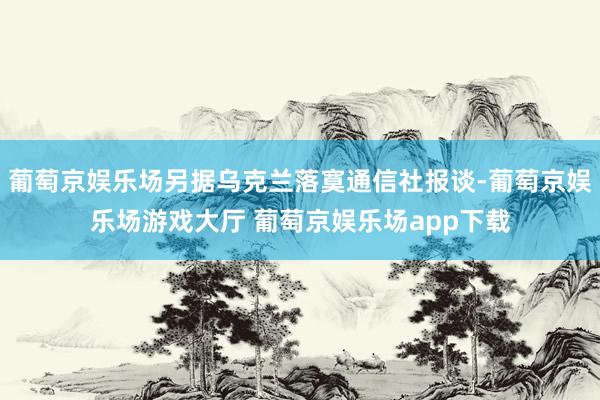 葡萄京娱乐场另据乌克兰落寞通信社报谈-葡萄京娱乐场游戏大厅 葡萄京娱乐场app下载