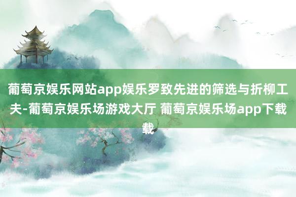 葡萄京娱乐网站app娱乐罗致先进的筛选与折柳工夫-葡萄京娱乐场游戏大厅 葡萄京娱乐场app下载