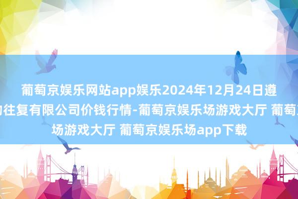 葡萄京娱乐网站app娱乐2024年12月24日遵义金地皮绿色产物往复有限公司价钱行情-葡萄京娱乐场游戏大厅 葡萄京娱乐场app下载