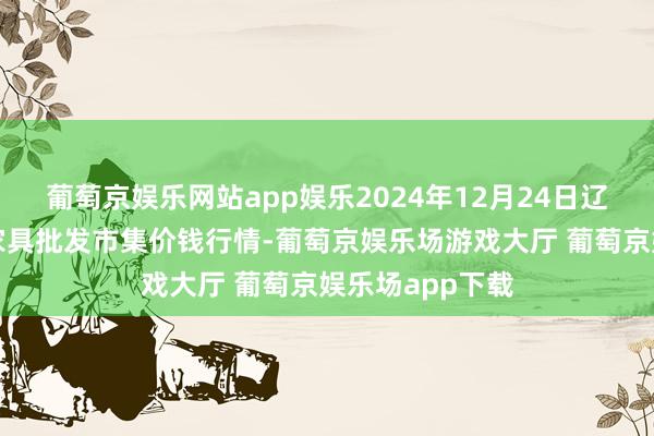 葡萄京娱乐网站app娱乐2024年12月24日辽宁鞍山宁远农家具批发市集价钱行情-葡萄京娱乐场游戏大厅 葡萄京娱乐场app下载