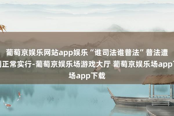 葡萄京娱乐网站app娱乐“谁司法谁普法”普法遭殃制正常实行-葡萄京娱乐场游戏大厅 葡萄京娱乐场app下载