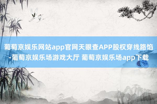 葡萄京娱乐网站app官网天眼查APP股权穿线路馅-葡萄京娱乐场游戏大厅 葡萄京娱乐场app下载