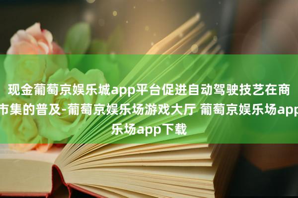 现金葡萄京娱乐城app平台促进自动驾驶技艺在商用车市集的普及-葡萄京娱乐场游戏大厅 葡萄京娱乐场app下载