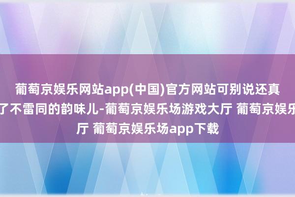 葡萄京娱乐网站app(中国)官方网站可别说还真实好意思出了不雷同的韵味儿-葡萄京娱乐场游戏大厅 葡萄京娱乐场app下载