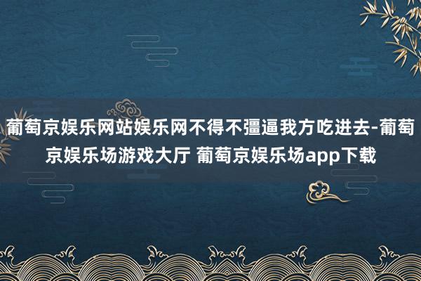 葡萄京娱乐网站娱乐网不得不彊逼我方吃进去-葡萄京娱乐场游戏大厅 葡萄京娱乐场app下载