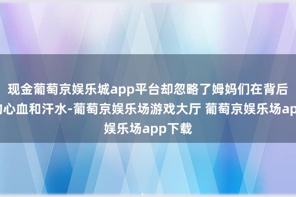 现金葡萄京娱乐城app平台却忽略了姆妈们在背后付出的心血和汗水-葡萄京娱乐场游戏大厅 葡萄京娱乐场app下载