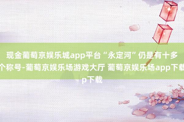 现金葡萄京娱乐城app平台“永定河”仍是有十多个称号-葡萄京娱乐场游戏大厅 葡萄京娱乐场app下载