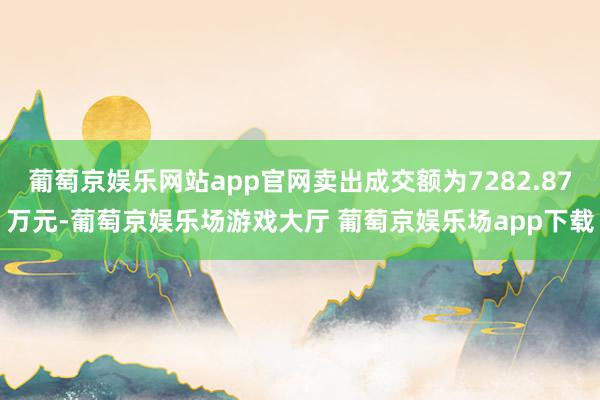 葡萄京娱乐网站app官网卖出成交额为7282.87万元-葡萄京娱乐场游戏大厅 葡萄京娱乐场app下载