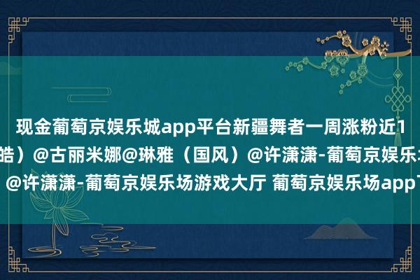 现金葡萄京娱乐城app平台新疆舞者一周涨粉近10万（上游新闻记者 汤皓）@古丽米娜@琳雅（国风）@许潇潇-葡萄京娱乐场游戏大厅 葡萄京娱乐场app下载