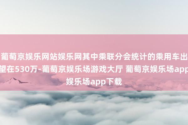 葡萄京娱乐网站娱乐网其中乘联分会统计的乘用车出口展望在530万-葡萄京娱乐场游戏大厅 葡萄京娱乐场app下载