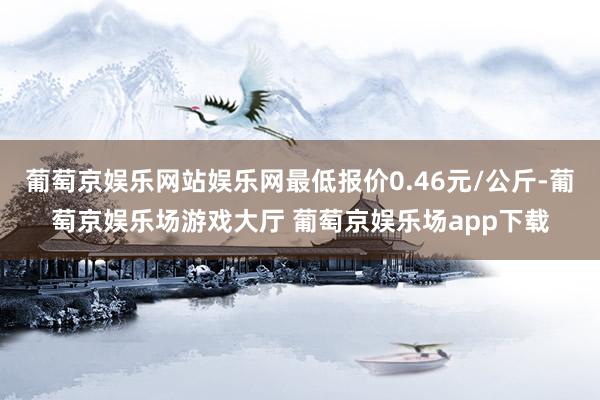 葡萄京娱乐网站娱乐网最低报价0.46元/公斤-葡萄京娱乐场游戏大厅 葡萄京娱乐场app下载