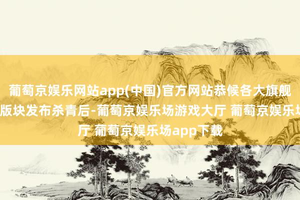 葡萄京娱乐网站app(中国)官方网站恭候各大旗舰机的Ultra版块发布杀青后-葡萄京娱乐场游戏大厅 葡萄京娱乐场app下载