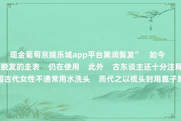 现金葡萄京娱乐城app平台黑润鬓发”    如今    用侧柏叶煮水洗头防脱发的圭表    仍在使用    此外    古东谈主还十分注释头发的昔时堤防    中国古代女性不通常用水洗头    而代之以梳头时用篦子篦头    用锯齿考究的篦子从新皮驱动梳理到发梢    不错篦掉头皮屑、污垢以致虱子    去污止痒    当代医学征询讲解    梳头不仅是一种好意思容技巧    更是一种养生保健圭表