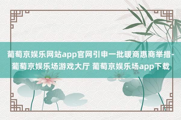 葡萄京娱乐网站app官网引申一批暖商惠商举措-葡萄京娱乐场游戏大厅 葡萄京娱乐场app下载