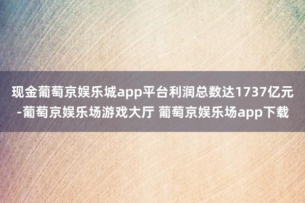 现金葡萄京娱乐城app平台利润总数达1737亿元-葡萄京娱乐场游戏大厅 葡萄京娱乐场app下载