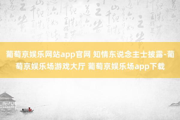 葡萄京娱乐网站app官网 知情东说念主士披露-葡萄京娱乐场游戏大厅 葡萄京娱乐场app下载